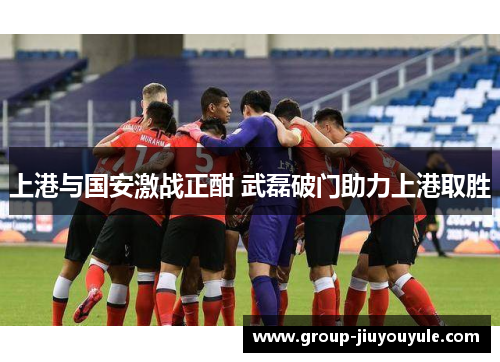 上港与国安激战正酣 武磊破门助力上港取胜